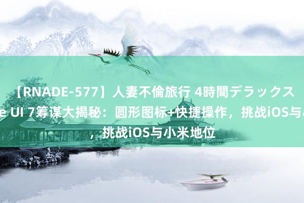 【RNADE-577】人妻不倫旅行 4時間デラックス 三星One UI 7筹谋大揭秘：圆形图标+快捷操作，挑战iOS与小米地位
