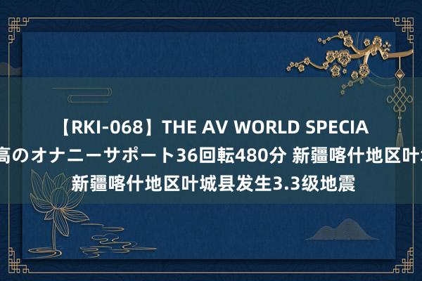 【RKI-068】THE AV WORLD SPECIAL あなただけに 最高のオナニーサポート36回転480分 新疆喀什地区叶城县发生3.3级地震