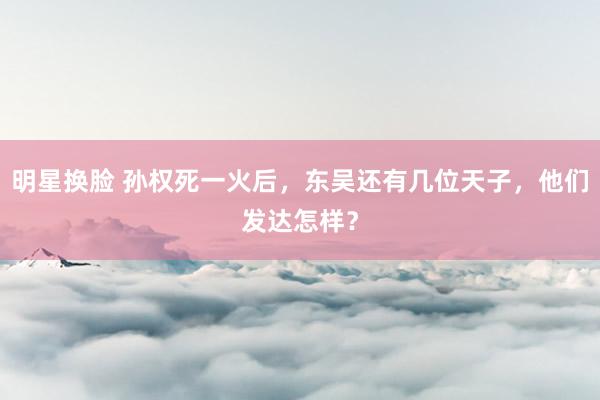 明星换脸 孙权死一火后，东吴还有几位天子，他们发达怎样？