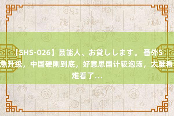 【SHS-026】芸能人、お貸しします。 番外SP 危急升级，中国硬刚到底，好意思国计较泡汤，太难看了…