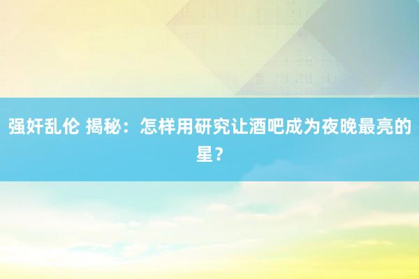 强奸乱伦 揭秘：怎样用研究让酒吧成为夜晚最亮的星？
