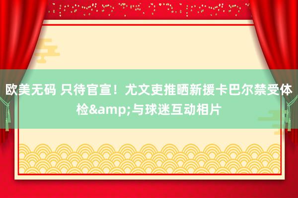 欧美无码 只待官宣！尤文吏推晒新援卡巴尔禁受体检&与球迷互动相片