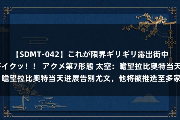 【SDMT-042】これが限界ギリギリ露出街中潮吹き アクメ自転車がイクッ!! アクメ第7形態 太空:瞻望拉比奥特当天进展告别尤文,他将被推选至多家英超球队