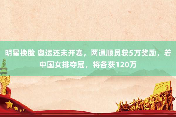 明星换脸 奥运还未开赛，两通顺员获5万奖励，若中国女排夺冠，将各获120万