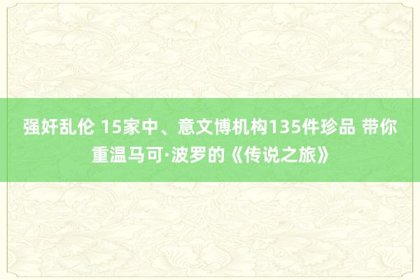 强奸乱伦 15家中、意文博机构135件珍品 带你重温马可·波罗的《传说之旅》