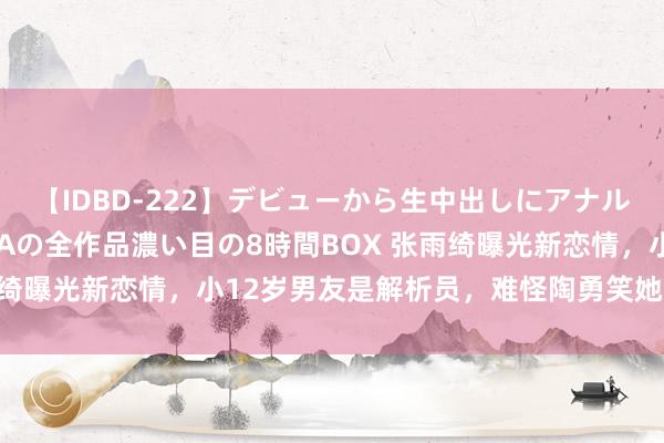 【IDBD-222】デビューから生中出しにアナルまで！最強の芸能人AYAの全作品濃い目の8時間BOX 张雨绮曝光新恋情，小12岁男友是解析员，难怪陶勇笑她目光没救