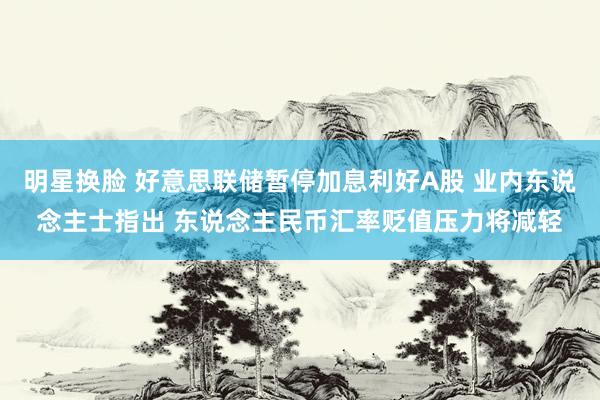 明星换脸 好意思联储暂停加息利好A股 业内东说念主士指出 东说念主民币汇率贬值压力将减轻