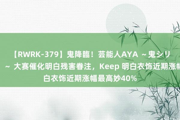 【RWRK-379】鬼降臨！芸能人AYA ～鬼シリーズ全制覇！～ 大赛催化明白残害眷注，Keep 明白衣饰近期涨幅最高妙40%