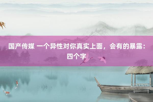 国产传媒 一个异性对你真实上面，会有的暴露：四个字