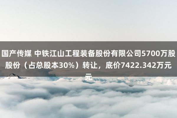 国产传媒 中铁江山工程装备股份有限公司5700万股股份（占总股本30%）转让，底价7422.342万元