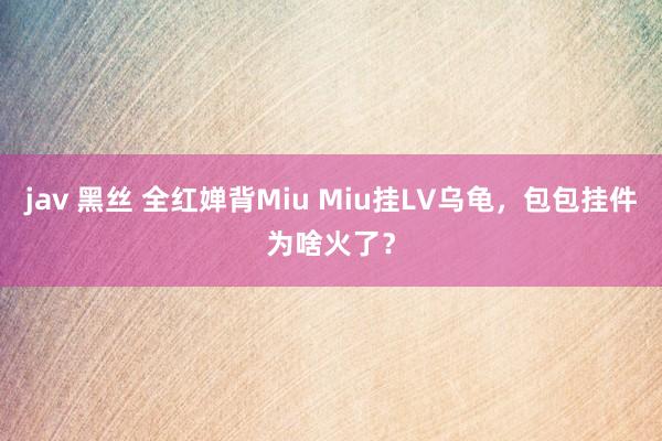 jav 黑丝 全红婵背Miu Miu挂LV乌龟，包包挂件为啥火了？