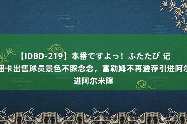 【IDBD-219】本番ですよっ!ふたたび 记者:纽卡出售球员景色不睬念念,富勒姆不再遴荐引进阿尔米隆