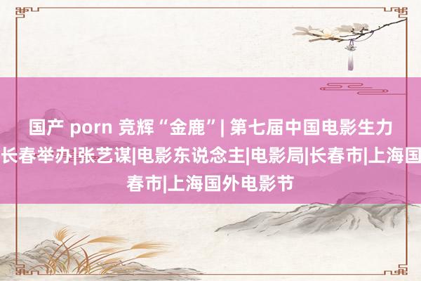 国产 porn 竞辉“金鹿”| 第七届中国电影生力军论坛在长春举办|张艺谋|电影东说念主|电影局|长春市|上海国外电影节