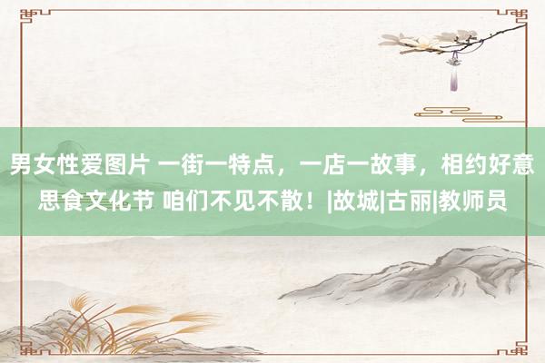男女性爱图片 一街一特点，一店一故事，相约好意思食文化节 咱们不见不散！|故城|古丽|教师员