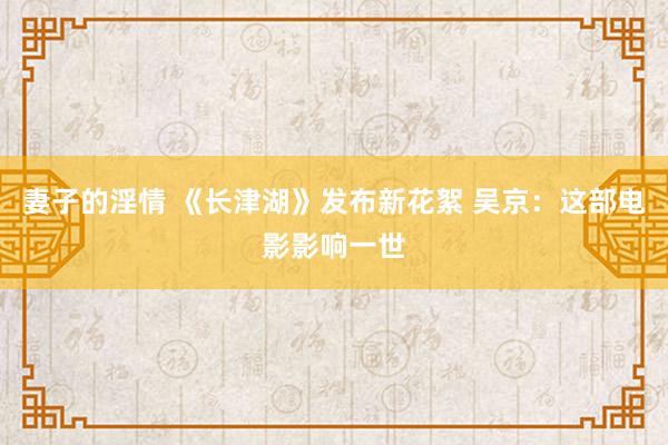 妻子的淫情 《长津湖》发布新花絮 吴京：这部电影影响一世
