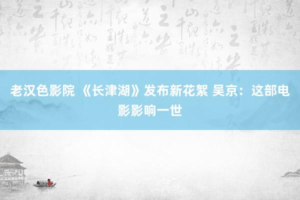 老汉色影院 《长津湖》发布新花絮 吴京：这部电影影响一世