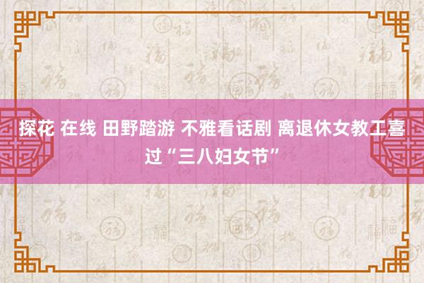 探花 在线 田野踏游 不雅看话剧 离退休女教工喜过“三八妇女节”