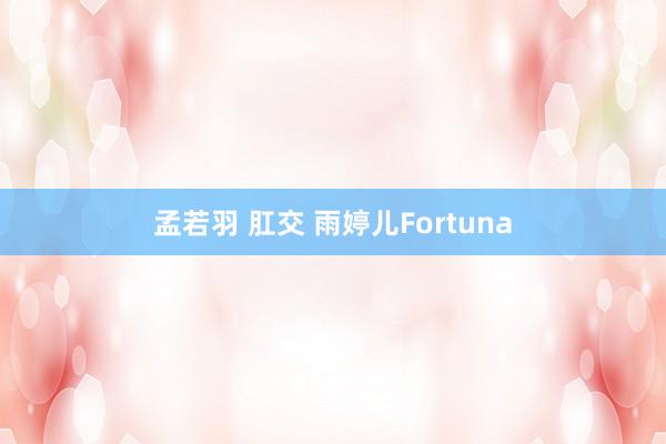 孟若羽 肛交 雨婷儿Fortuna