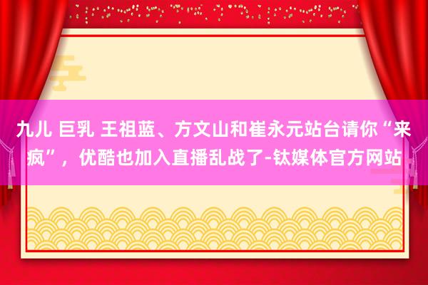 九儿 巨乳 王祖蓝、方文山和崔永元站台请你“来疯”，优酷也加入直播乱战了-钛媒体官方网站