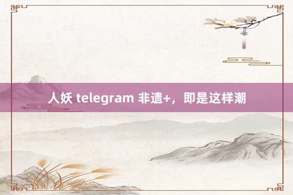 人妖 telegram 非遗+，即是这样潮