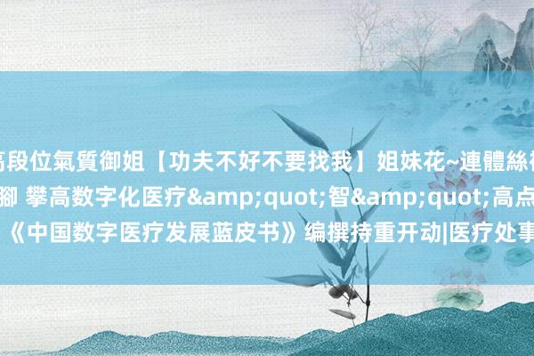 高段位氣質御姐【功夫不好不要找我】姐妹花~連體絲襪~大奶晃動~絲襪騷腳 攀高数字化医疗&quot;智&quot;高点 《中国数字医疗发展蓝皮书》编撰持重开动|医疗处事|医疗时间|中国病院协会