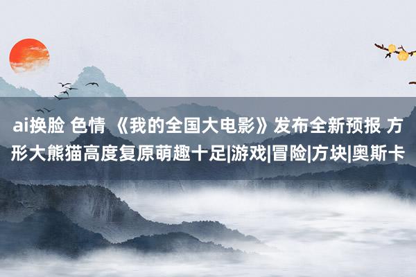 ai换脸 色情 《我的全国大电影》发布全新预报 方形大熊猫高度复原萌趣十足|游戏|冒险|方块|奥斯卡