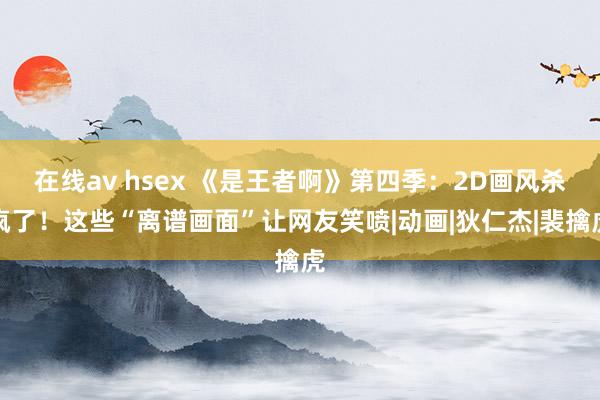 在线av hsex 《是王者啊》第四季：2D画风杀疯了！这些“离谱画面”让网友笑喷|动画|狄仁杰|裴擒虎
