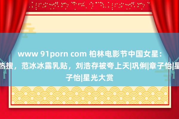 www 91porn com 柏林电影节中国女星：姚晨上热搜，范冰冰露乳贴，刘浩存被夸上天|巩俐|章子怡|星光大赏