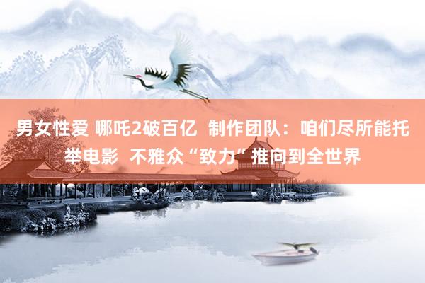 男女性爱 哪吒2破百亿  制作团队：咱们尽所能托举电影  不雅众“致力”推向到全世界