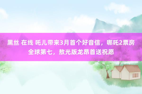 黑丝 在线 吒儿带来3月首个好音信，哪吒2票房全球第七，敖光版龙昂首送祝愿
