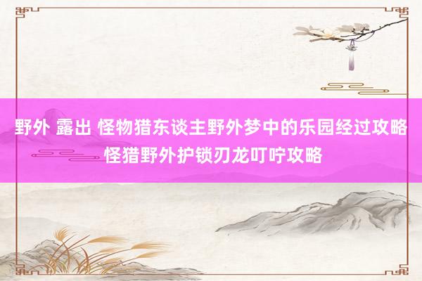 野外 露出 怪物猎东谈主野外梦中的乐园经过攻略 怪猎野外护锁刃龙叮咛攻略