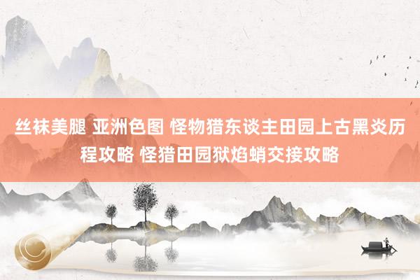 丝袜美腿 亚洲色图 怪物猎东谈主田园上古黑炎历程攻略 怪猎田园狱焰蛸交接攻略
