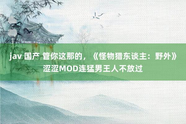 jav 国产 管你这那的，《怪物猎东谈主：野外》涩涩MOD连猛男王人不放过