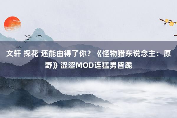 文轩 探花 还能由得了你？《怪物猎东说念主：原野》涩涩MOD连猛男皆跪