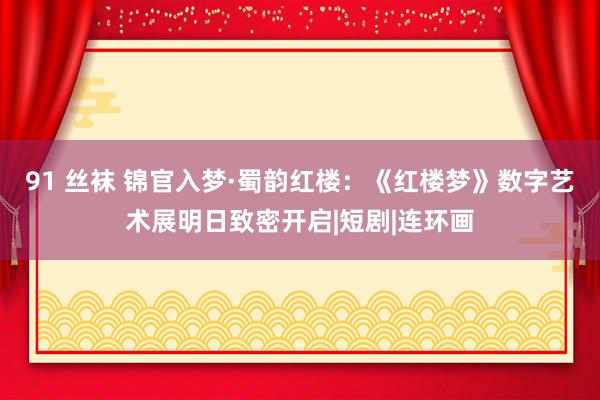 91 丝袜 锦官入梦·蜀韵红楼：《红楼梦》数字艺术展明日致密开启|短剧|连环画