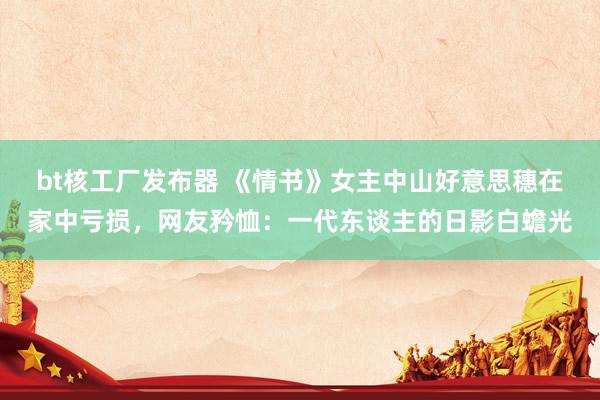 bt核工厂发布器 《情书》女主中山好意思穗在家中亏损，网友矜恤：一代东谈主的日影白蟾光