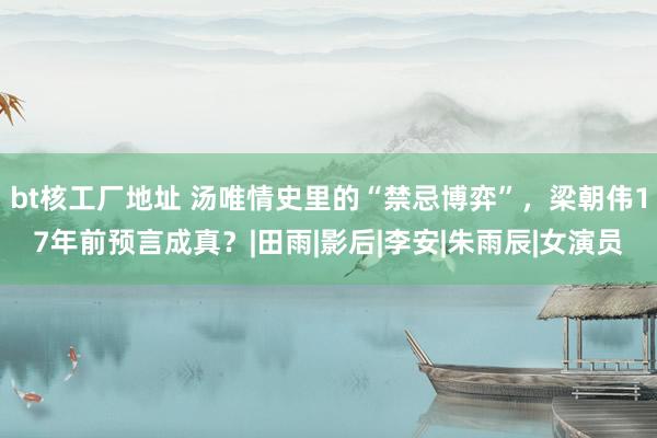 bt核工厂地址 汤唯情史里的“禁忌博弈”，梁朝伟17年前预言成真？|田雨|影后|李安|朱雨辰|女演员