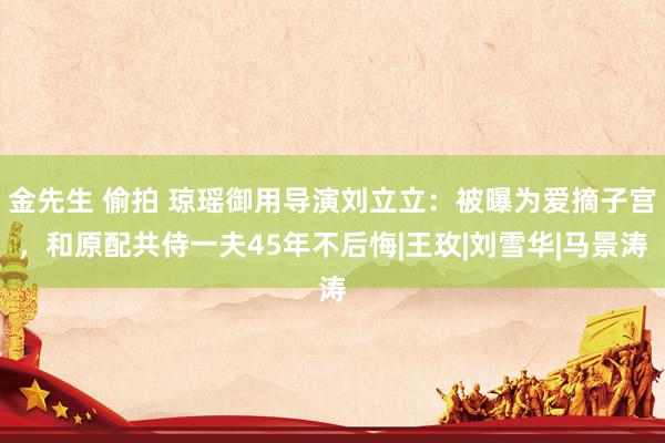 金先生 偷拍 琼瑶御用导演刘立立：被曝为爱摘子宫，和原配共侍一夫45年不后悔|王玫|刘雪华|马景涛