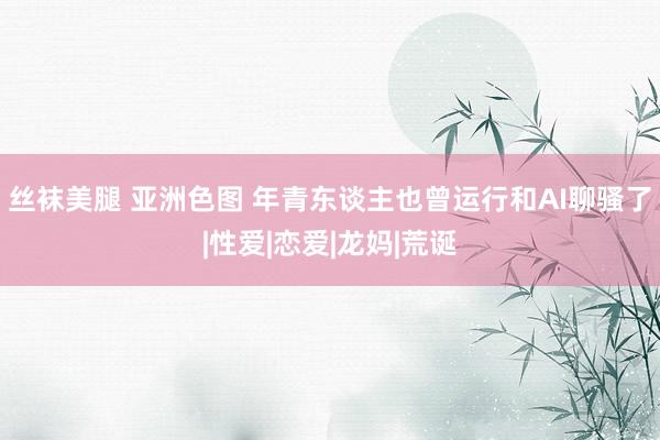 丝袜美腿 亚洲色图 年青东谈主也曾运行和AI聊骚了|性爱|恋爱|龙妈|荒诞
