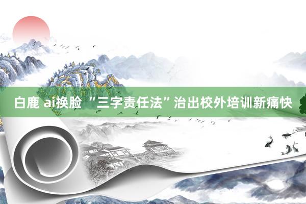 白鹿 ai换脸 “三字责任法”治出校外培训新痛快