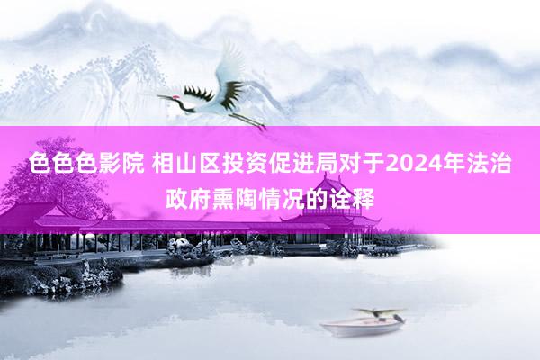 色色色影院 相山区投资促进局对于2024年法治政府熏陶情况的诠释