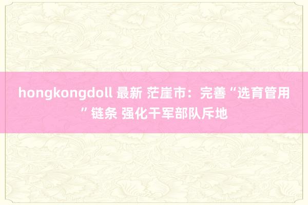 hongkongdoll 最新 茫崖市：完善“选育管用”链条 强化干军部队斥地