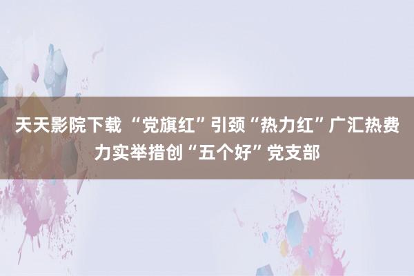 天天影院下载 “党旗红”引颈“热力红”广汇热费力实举措创“五个好”党支部