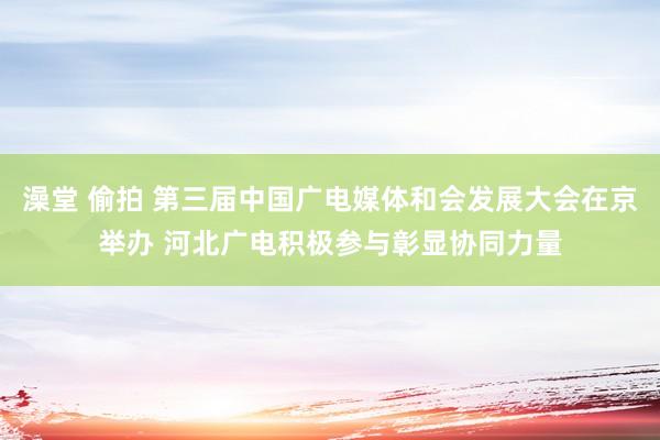 澡堂 偷拍 第三届中国广电媒体和会发展大会在京举办 河北广电积极参与彰显协同力量
