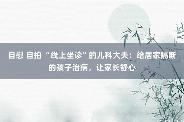 自慰 自拍 “线上坐诊”的儿科大夫：给居家隔断的孩子治病，让家长舒心