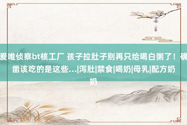 爰唯侦察bt核工厂 孩子拉肚子别再只给喝白粥了！确凿该吃的是这些...|泻肚|禁食|喝奶|母乳|配方奶
