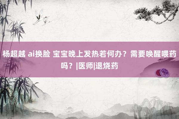 杨超越 ai换脸 宝宝晚上发热若何办？需要唤醒喂药吗？|医师|退烧药