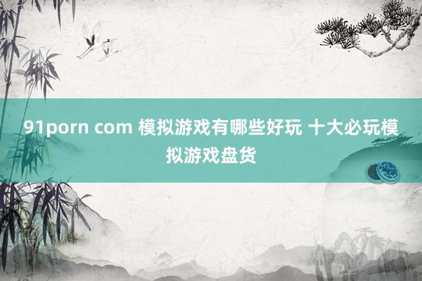 91porn com 模拟游戏有哪些好玩 十大必玩模拟游戏盘货