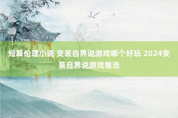 短篇伦理小说 变装自界说游戏哪个好玩 2024变装自界说游戏推选
