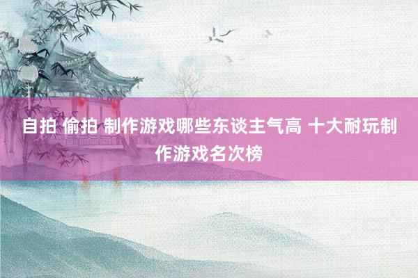 自拍 偷拍 制作游戏哪些东谈主气高 十大耐玩制作游戏名次榜